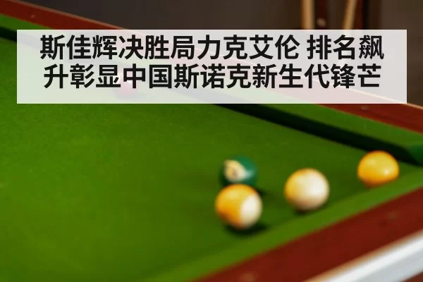 斯佳辉决胜局力克艾伦 排名飙升彰显中国斯诺克新生代锋芒