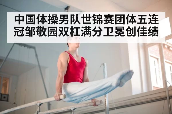 中国体操男队世锦赛团体五连冠邹敬园双杠满分卫冕创佳绩