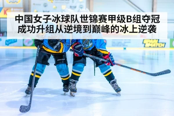 中国女子冰球队世锦赛甲级B组夺冠成功升组从逆境到巅峰的冰上逆袭